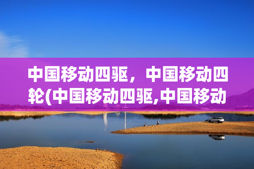 中国移动四驱，中国移动四轮(中国移动四驱,中国移动四轮车哪个好)