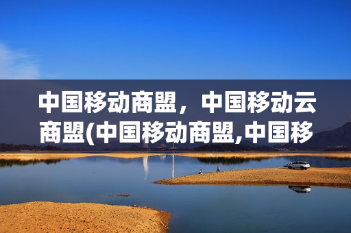 中国移动商盟，中国移动云商盟(中国移动商盟,中国移动云商盟是一家吗)