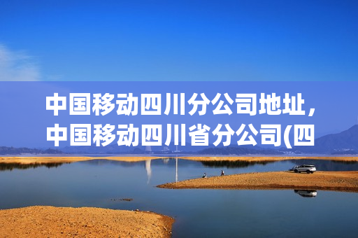 中国移动四川分公司地址，中国移动四川省分公司(四川移动营业厅总部)