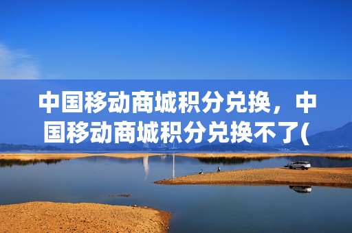 中国移动商城积分兑换，中国移动商城积分兑换不了(移动商城积分兑换不了话费)
