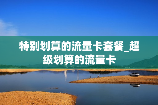 特别划算的流量卡套餐_超级划算的流量卡