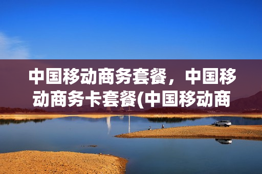 中国移动商务套餐，中国移动商务卡套餐(中国移动商务套餐,中国移动商务卡套餐哪个划算)
