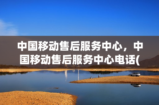 中国移动售后服务中心，中国移动售后服务中心电话(中国移动售后电话号码)