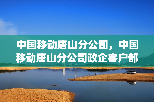中国移动唐山分公司，中国移动唐山分公司政企客户部(中国移动唐山分公司怎么样)
