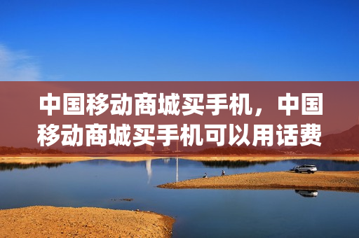 中国移动商城买手机，中国移动商城买手机可以用话费支付吗(中国移动商城能用话费支付)