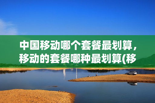 中国移动哪个套餐最划算，移动的套餐哪种最划算(移动那个套餐划算)