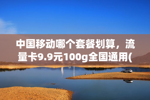 中国移动哪个套餐划算，流量卡9.9元100g全国通用(移动官方流量卡9元)