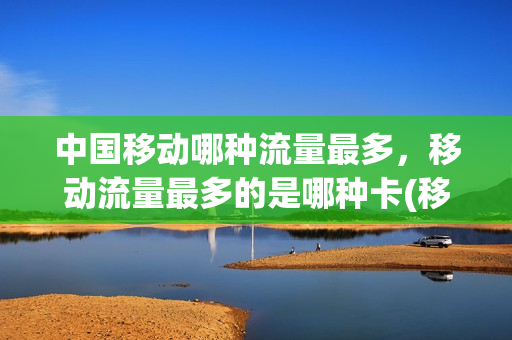 中国移动哪种流量最多，移动流量最多的是哪种卡(移动流量最多的是什么卡)