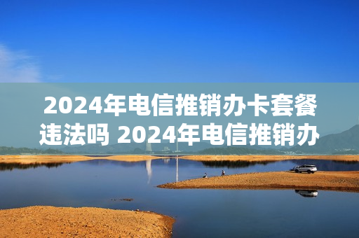 2024年电信推销办卡套餐违法吗 2024年电信推销办卡套餐违法吗知乎