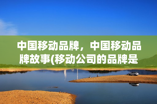 中国移动品牌，中国移动品牌故事(移动公司的品牌是什么)