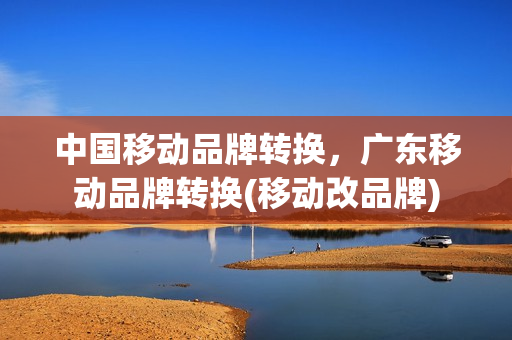 中国移动品牌转换，广东移动品牌转换(移动改品牌)