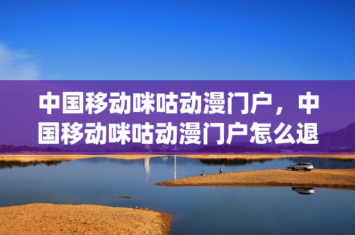 中国移动咪咕动漫门户，中国移动咪咕动漫门户怎么退订(中国移动咪咕会员怎么退订)