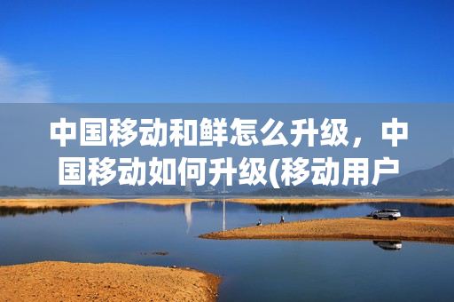 中国移动和鲜怎么升级，中国移动如何升级(移动用户怎么升级)