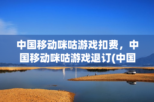 中国移动咪咕游戏扣费，中国移动咪咕游戏退订(中国移动的咪咕游戏业务怎么取消)