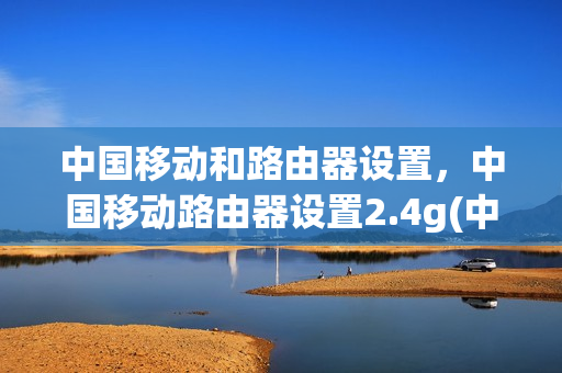 中国移动和路由器设置，中国移动路由器设置2.4g(中国移动路由器配置的基本步骤)