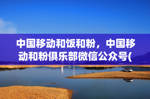 中国移动和饭和粉，中国移动和粉俱乐部微信公众号(广东移动的和粉在哪里)