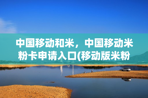 中国移动和米，中国移动米粉卡申请入口(移动版米粉卡)