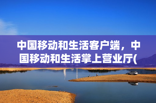 中国移动和生活客户端，中国移动和生活掌上营业厅(中国移动和生活是什么意思)