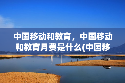 中国移动和教育，中国移动和教育月费是什么(中国移动和教育有什么用)