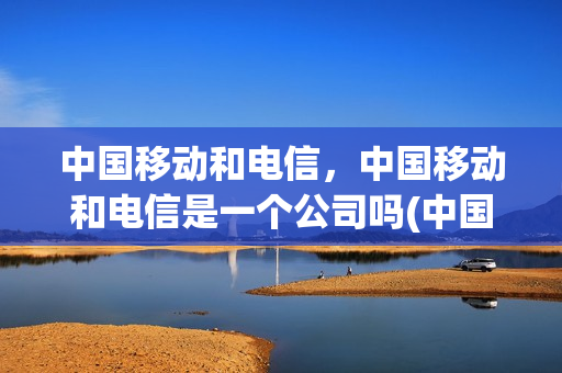 中国移动和电信，中国移动和电信是一个公司吗(中国移动和电信,中国移动和电信是一个公司吗)