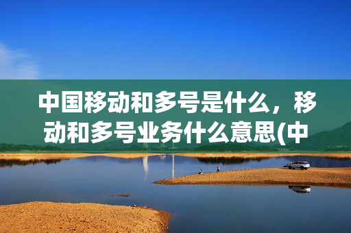 中国移动和多号是什么，移动和多号业务什么意思(中国移动的和多号好用吗)