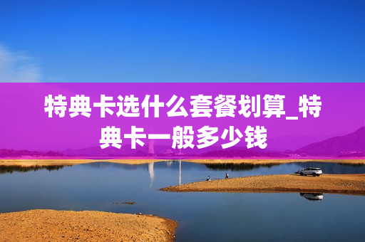 特典卡选什么套餐划算_特典卡一般多少钱