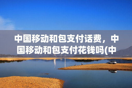 中国移动和包支付话费，中国移动和包支付花钱吗(中国移动和包支付会扣钱吗)