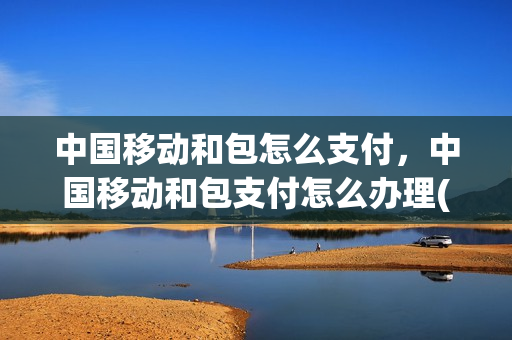 中国移动和包怎么支付，中国移动和包支付怎么办理(移动和包支付怎么使用)