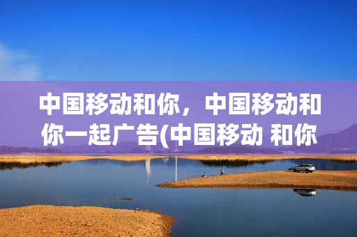 中国移动和你，中国移动和你一起广告(中国移动 和你期待广告)