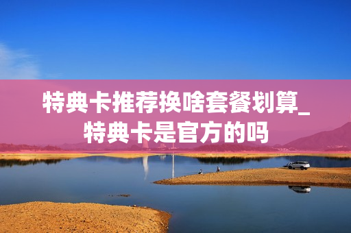 特典卡推荐换啥套餐划算_特典卡是官方的吗