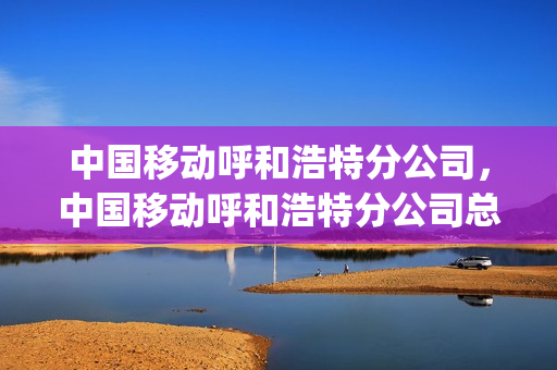 中国移动呼和浩特分公司，中国移动呼和浩特分公司总经理(呼和浩特移动分公司领导)