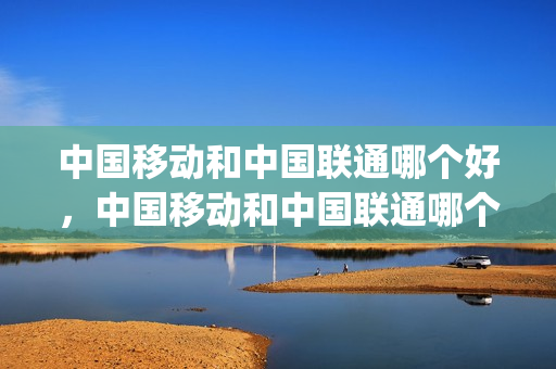 中国移动和中国联通哪个好，中国移动和中国联通哪个好宽带(中国移动和中国联通的宽带哪个好)
