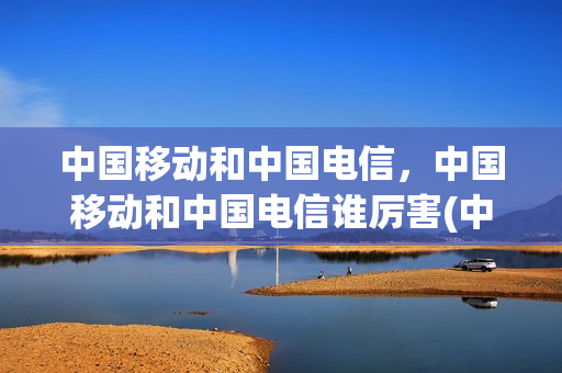 中国移动和中国电信，中国移动和中国电信谁厉害(中国移动和中国电信谁更好)