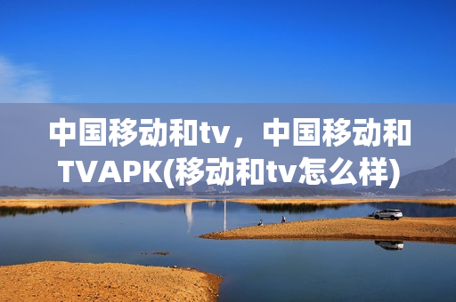 中国移动和tv，中国移动和TVAPK(移动和tv怎么样)