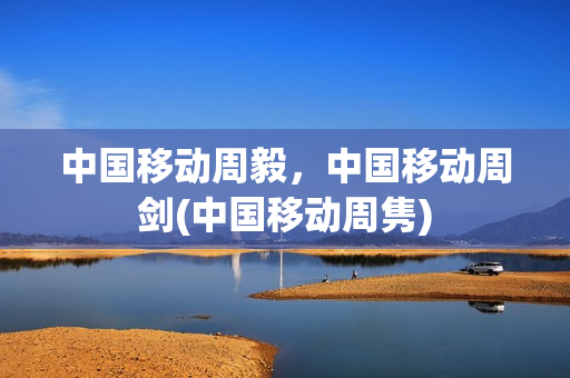 中国移动周毅，中国移动周剑(中国移动周隽)