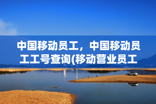 中国移动员工，中国移动员工工号查询(移动营业员工号)