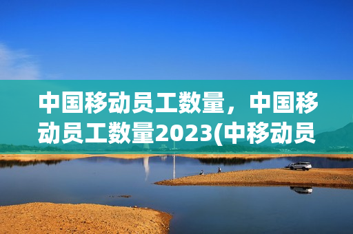 中国移动员工数量，中国移动员工数量2023(中移动员工总人数)