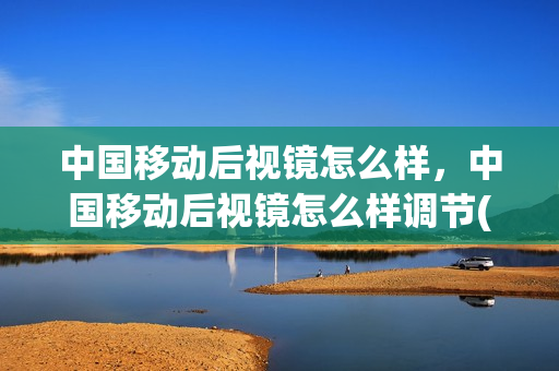 中国移动后视镜怎么样，中国移动后视镜怎么样调节(中国移动 后视镜)