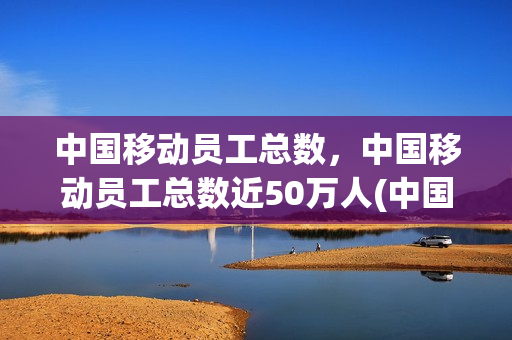 中国移动员工总数，中国移动员工总数近50万人(中国移动正式员工数量)