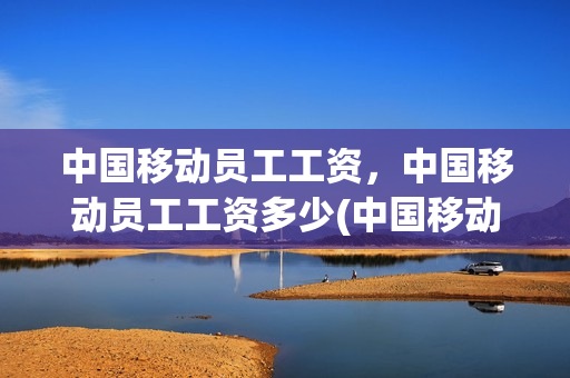 中国移动员工工资，中国移动员工工资多少(中国移动员工工资,中国移动员工工资多少钱)