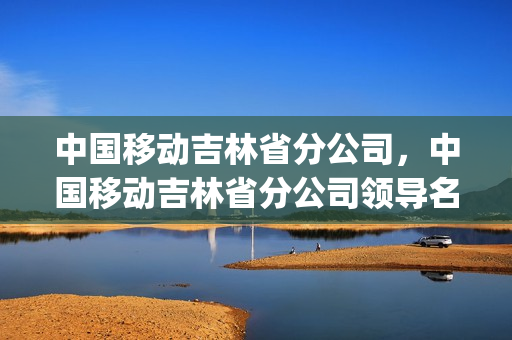 中国移动吉林省分公司，中国移动吉林省分公司领导名单(吉林省中国移动有限公司总部)