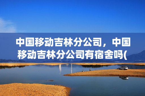 中国移动吉林分公司，中国移动吉林分公司有宿舍吗(吉林省移动公司待遇)