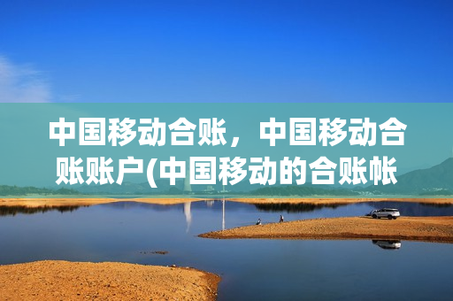 中国移动合账，中国移动合账账户(中国移动的合账帐户费用怎么查)