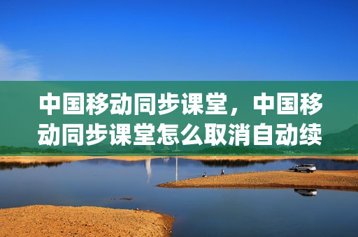 中国移动同步课堂，中国移动同步课堂怎么取消自动续费(中国移动同步课堂有什么用)