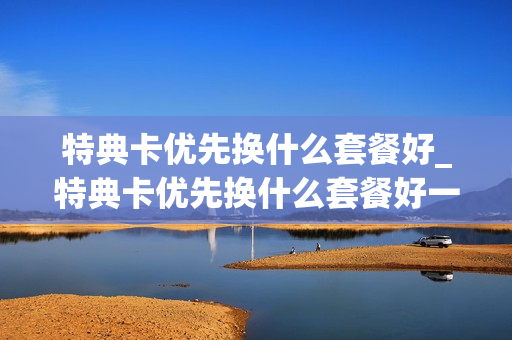 特典卡优先换什么套餐好_特典卡优先换什么套餐好一点