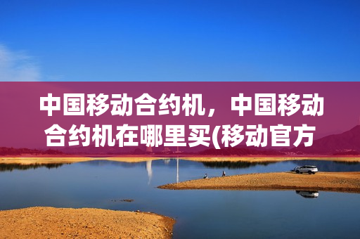中国移动合约机，中国移动合约机在哪里买(移动官方网站合约机)