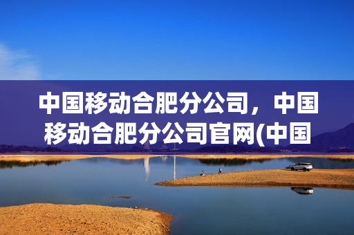 中国移动合肥分公司，中国移动合肥分公司官网(中国移动安徽合肥分公司)