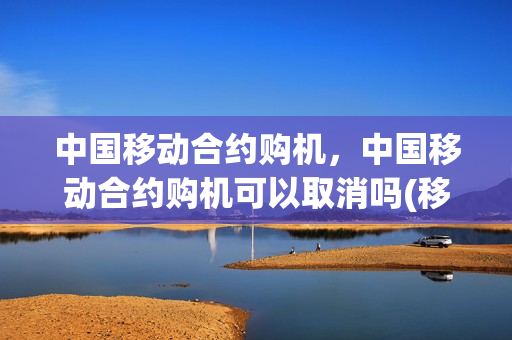 中国移动合约购机，中国移动合约购机可以取消吗(移动的合约购机什么意思)