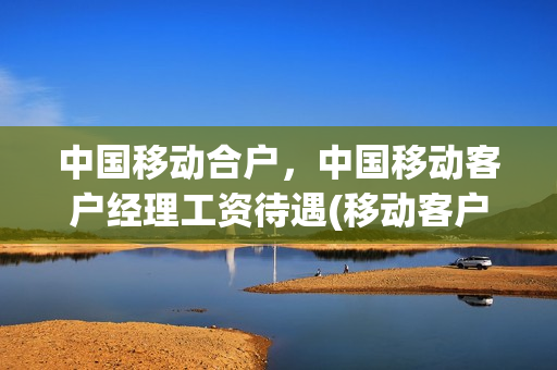 中国移动合户，中国移动客户经理工资待遇(移动客户经理累不累)