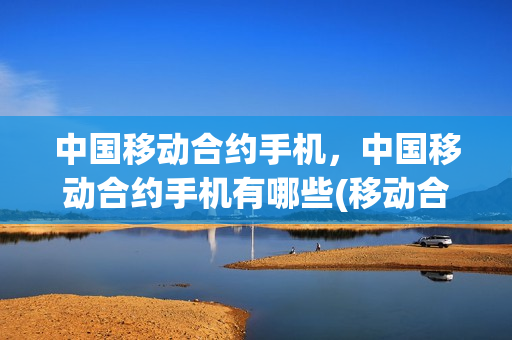 中国移动合约手机，中国移动合约手机有哪些(移动合约手机好不好)